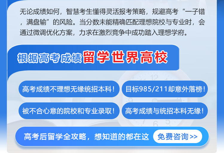无论成绩如何，智慧考生懂得灵活报考策略，规避高考“一子错，满盘输”的风险。当分数未能精确匹配理想院校与专业时，会通过微调优化方案，力求在激烈竞争中成功踏入理想学府。根据高考成绩留学世界高校；高考成绩不理想无缘统招本科！目标985/211却意外落榜！被不合心意的院校和专业录取！高考成绩与统招本科无缘！高考后留学全攻略，想知道的都在这   免费咨询>>